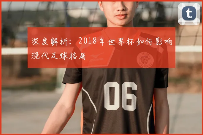 深度解析：2018年世界杯如何影响现代足球格局