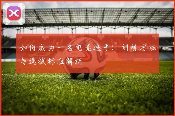 如何成为一名电竞选手：训练方法与选拔标准解析